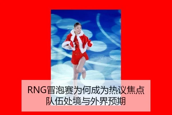RNG冒泡赛为何成为热议焦点 队伍处境与外界预期